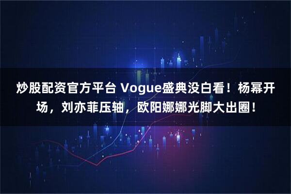 炒股配资官方平台 Vogue盛典没白看！杨幂开场，刘亦菲压轴，欧阳娜娜光脚大出圈！