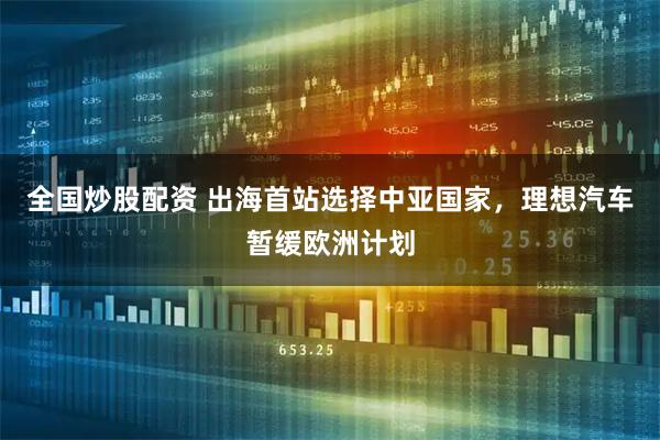 全国炒股配资 出海首站选择中亚国家，理想汽车暂缓欧洲计划