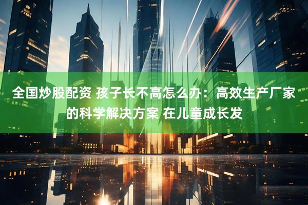 全国炒股配资 孩子长不高怎么办：高效生产厂家的科学解决方案 在儿童成长发