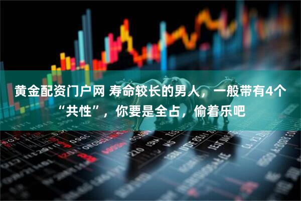 黄金配资门户网 寿命较长的男人，一般带有4个“共性”，你要是全占，偷着乐吧