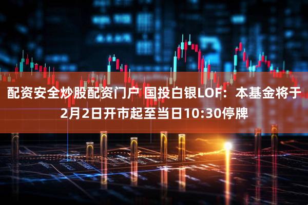 配资安全炒股配资门户 国投白银LOF：本基金将于2月2日开市起至当日10:30停牌