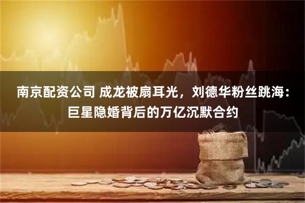 南京配资公司 成龙被扇耳光，刘德华粉丝跳海：巨星隐婚背后的万亿沉默合约