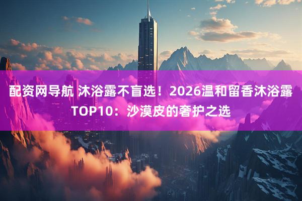 配资网导航 沐浴露不盲选！2026温和留香沐浴露TOP10：沙漠皮的奢护之选