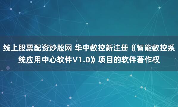 线上股票配资炒股网 华中数控新注册《智能数控系统应用中心软件V1.0》项目的软件著作权