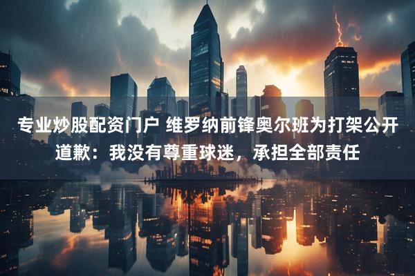 专业炒股配资门户 维罗纳前锋奥尔班为打架公开道歉：我没有尊重球迷，承担全部责任