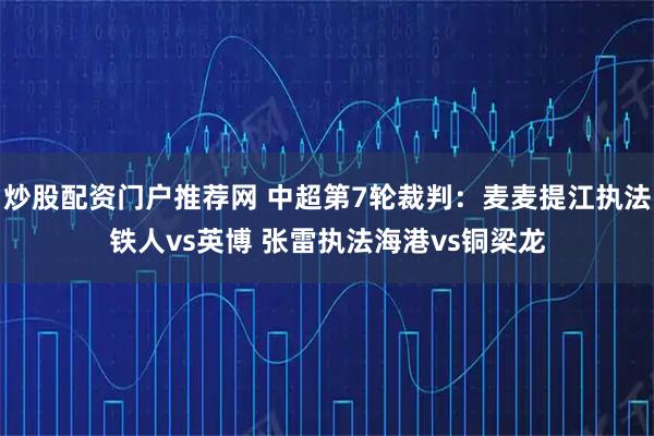 炒股配资门户推荐网 中超第7轮裁判：麦麦提江执法铁人vs英博 张雷执法海港vs铜梁龙
