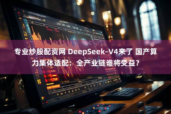 专业炒股配资网 DeepSeek-V4来了 国产算力集体适配：全产业链谁将受益？