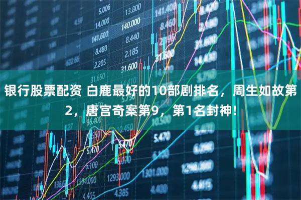 银行股票配资 白鹿最好的10部剧排名，周生如故第2，唐宫奇案第9，第1名封神!