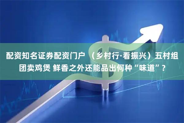 配资知名证券配资门户 （乡村行·看振兴）五村组团卖鸡煲 鲜香之外还能品出何种“味道”？