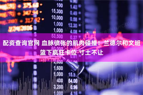 配资查询官网 血脉偾张的肌肉碰撞！兰德尔和文班篮下疯狂卡位 寸土不让