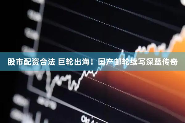 股市配资合法 巨轮出海！国产邮轮续写深蓝传奇