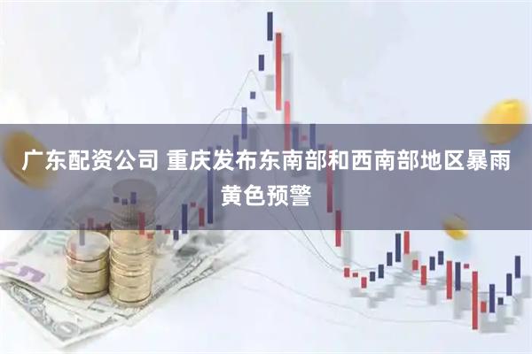 广东配资公司 重庆发布东南部和西南部地区暴雨黄色预警