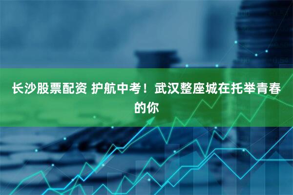 长沙股票配资 护航中考！武汉整座城在托举青春的你